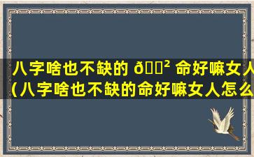 八字啥也不缺的 🌲 命好嘛女人（八字啥也不缺的命好嘛女人怎么样）